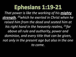 That power is like the working of his mighty
strength, 20which he exerted in Christ when he
raised him from the dead and seated him at
his right hand in the heavenly realms, 21far
above all rule and authority, power and
dominion, and every title that can be given,
not only in the present age but also in the one
to come.
 