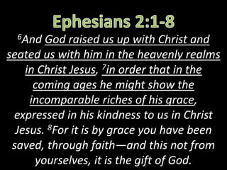 6And God raised us up with Christ and
seated us with him in the heavenly realms
in Christ Jesus, 7in order that in the
coming ages he might show the
incomparable riches of his grace,
expressed in his kindness to us in Christ
Jesus. 8For it is by grace you have been
saved, through faith—and this not from
yourselves, it is the gift of God.
 