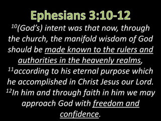 10(God’s) intent was that now, through
the church, the manifold wisdom of God
should be made known to the rulers and
authorities in the heavenly realms,
11according to his eternal purpose which
he accomplished in Christ Jesus our Lord.
12In him and through faith in him we may
approach God with freedom and
confidence.
 
