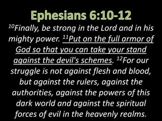 10Finally, be strong in the Lord and in his
mighty power. 11Put on the full armor of
God so that you can take your stand
against the devil's schemes. 12For our
struggle is not against flesh and blood,
but against the rulers, against the
authorities, against the powers of this
dark world and against the spiritual
forces of evil in the heavenly realms.
 