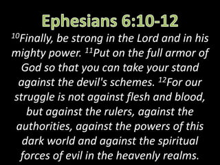 10Finally, be strong in the Lord and in his
mighty power. 11Put on the full armor of
God so that you can take your stand
against the devil's schemes. 12For our
struggle is not against flesh and blood,
but against the rulers, against the
authorities, against the powers of this
dark world and against the spiritual
forces of evil in the heavenly realms.
 