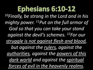 10Finally, be strong in the Lord and in his
mighty power. 11Put on the full armor of
God so that you can take your stand
against the devil's schemes. 12For our
struggle is not against flesh and blood,
but against the rulers, against the
authorities, against the powers of this
dark world and against the spiritual
forces of evil in the heavenly realms.
 