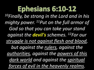 10Finally, be strong in the Lord and in his
mighty power. 11Put on the full armor of
God so that you can take your stand
against the devil's schemes. 12For our
struggle is not against flesh and blood,
but against the rulers, against the
authorities, against the powers of this
dark world and against the spiritual
forces of evil in the heavenly realms.
 