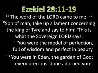 11 The word of the LORD came to me: 12
"Son of man, take up a lament concerning
the king of Tyre and say to him: 'This is
what the Sovereign LORD says:
" 'You were the model of perfection,
full of wisdom and perfect in beauty.
13 You were in Eden, the garden of God;
every precious stone adorned you:
 