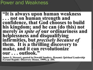 Power and Weakness

“It is always upon human weakness
. . . not on human strength and
confidence, that God chooses to build
his kingdom; and he can (do this) not
merely in spite of our ordinariness and
helplessness and disqualifying
infirmities, but precisely because of
them. It is a thrilling discovery to
make, and it can revolutionize
our . . . outlook.”
James S. Stewart, quoted in Oswald Sanders, Dynamic Spiritual Leadership
(Grand Rapids: Discovery House, 1999), p. 204.
 