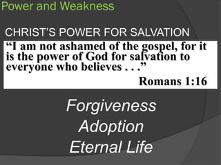 Power and Weakness

CHRIST’S POWER FOR SALVATION
“I am not ashamed of the gospel, for it
is the power of God for salvation to
everyone who believes . . .”
                          Romans 1:16

           Forgiveness
            Adoption
           Eternal Life
 