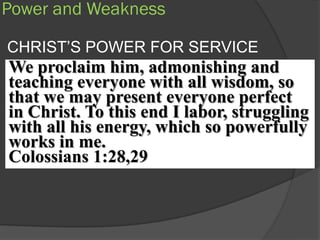 Power and Weakness

CHRIST’S POWER FOR SERVICE
We proclaim him, admonishing and
teaching everyone with all wisdom, so
that we may present everyone perfect
in Christ. To this end I labor, struggling
with all his energy, which so powerfully
works in me.
Colossians 1:28,29
 