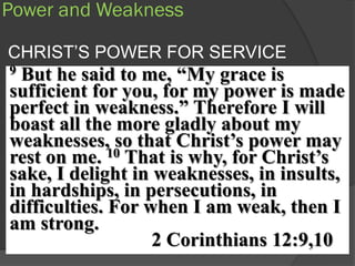 Power and Weakness

CHRIST’S POWER FOR SERVICE
9 But he said to me, “My grace is
sufficient for you, for my power is made
perfect in weakness.” Therefore I will
boast all the more gladly about my
weaknesses, so that Christ‟s power may
rest on me. 10 That is why, for Christ‟s
sake, I delight in weaknesses, in insults,
in hardships, in persecutions, in
difficulties. For when I am weak, then I
am strong.
                   2 Corinthians 12:9,10
 