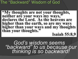 The “Backward” Wisdom of God

“My thoughts are not your thoughts,
neither are your ways my ways,”
declares the Lord. As the heavens are
higher than the earth, so are my ways
higher than your ways and my thoughts
than your thoughts.”
                            Isaiah 55:8,9

      God’s wisdom seems
  “backward” to us because our
     thinking is so backward!
 