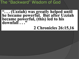 The “Backward” Wisdom of God

“. . . (Uzziah) was greatly helped until
he became powerful. But after Uzziah
became powerful, (this) led to his
downfall . . .”
                  2 Chronicles 26:15,16
 