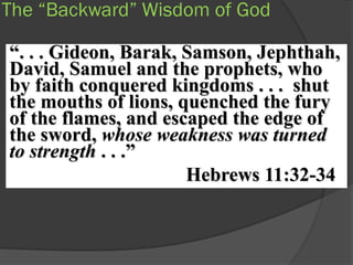 The “Backward” Wisdom of God

“. . . Gideon, Barak, Samson, Jephthah,
David, Samuel and the prophets, who
by faith conquered kingdoms . . . shut
the mouths of lions, quenched the fury
of the flames, and escaped the edge of
the sword, whose weakness was turned
to strength . . .”
                      Hebrews 11:32-34
 