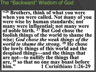 The “Backward” Wisdom of God
“26 Brothers, think of what you were
when you were called. Not many of you
were wise by human standards; not
many were influential; not many were
of noble birth. 27 But God chose the
foolish things of the world to shame the
wise; God chose the weak things of the
world to shame the strong. 28 He chose
the lowly things of this world and the
despised things—and the things that
are not—to nullify the things that
are, 29 so that no one may boast before
him.”              1 Corinthians 1:26-29
 
