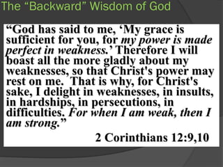 The “Backward” Wisdom of God
“God has said to me, „My grace is
sufficient for you, for my power is made
perfect in weakness.‟ Therefore I will
boast all the more gladly about my
weaknesses, so that Christ's power may
rest on me. That is why, for Christ's
sake, I delight in weaknesses, in insults,
in hardships, in persecutions, in
difficulties. For when I am weak, then I
am strong.”
                   2 Corinthians 12:9,10
 