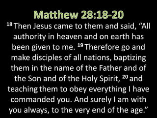 18 ThenJesus came to them and said, “All
authority in heaven and on earth has
been given to me. 19 Therefore go and
make disciples of all nations, baptizing
them in the name of the Father and of
the Son and of the Holy Spirit, 20 and
teaching them to obey everything I have
commanded you. And surely I am with
you always, to the very end of the age.”