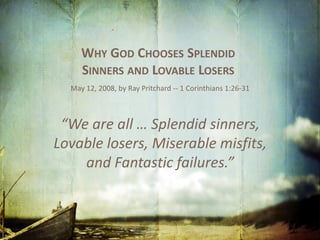 WHY GOD CHOOSES SPLENDID
SINNERS AND LOVABLE LOSERS
May 12, 2008, by Ray Pritchard -- 1 Corinthians 1:26-31
“We are all … Splendid sinners,
Lovable losers, Miserable misfits,
and Fantastic failures.”