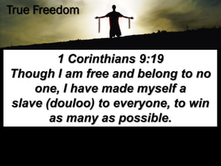 True Freedom


        1 Corinthians 9:19
Though I am free and belong to no
    one, I have made myself a
slave (douloo) to everyone, to win
       as many as possible.
 