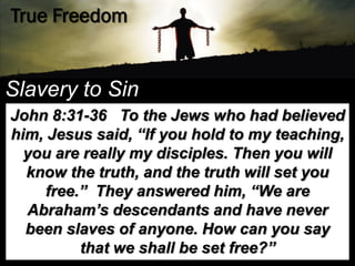 True Freedom


Slavery to Sin
John 8:31-36 To the Jews who had believed
him, Jesus said, “If you hold to my teaching,
  you are really my disciples. Then you will
  know the truth, and the truth will set you
     free.” They answered him, “We are
  Abraham‟s descendants and have never
  been slaves of anyone. How can you say
          that we shall be set free?”
 