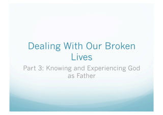 Dealing With Our Broken
Lives
Part 3: Knowing and Experiencing God
as Father
 