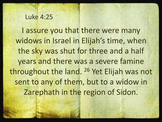 Luke 4:25
I assure you that there were many
widows in Israel in Elijah’s time, when
the sky was shut for three and a half
years and there was a severe famine
throughout the land. 26 Yet Elijah was not
sent to any of them, but to a widow in
Zarephath in the region of Sidon.
 