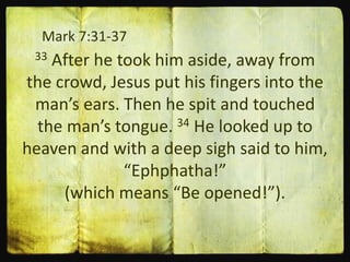 Mark 7:31-37
33 After he took him aside, away from
the crowd, Jesus put his fingers into the
man’s ears. Then he spit and touched
the man’s tongue. 34 He looked up to
heaven and with a deep sigh said to him,
“Ephphatha!”
(which means “Be opened!”).
 