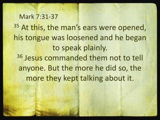 Mark 7:31-37
35 At this, the man’s ears were opened,
his tongue was loosened and he began
to speak plainly.
36 Jesus commanded them not to tell
anyone. But the more he did so, the
more they kept talking about it.
 