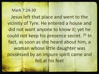 Mark 7:24-30
Jesus left that place and went to the
vicinity of Tyre. He entered a house and
did not want anyone to know it; yet he
could not keep his presence secret. 25 In
fact, as soon as she heard about him, a
woman whose little daughter was
possessed by an impure spirit came and
fell at his feet
 