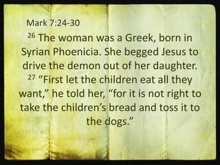 Mark 7:24-30
26 The woman was a Greek, born in
Syrian Phoenicia. She begged Jesus to
drive the demon out of her daughter.
27 “First let the children eat all they
want,” he told her, “for it is not right to
take the children’s bread and toss it to
the dogs.”
 
