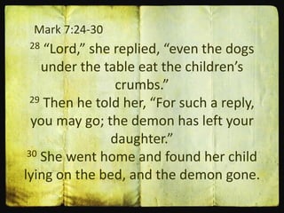 Mark 7:24-30
28 “Lord,” she replied, “even the dogs
under the table eat the children’s
crumbs.”
29 Then he told her, “For such a reply,
you may go; the demon has left your
daughter.”
30 She went home and found her child
lying on the bed, and the demon gone.
 