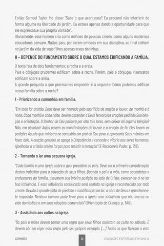 10
SERMÕES ATIVIDADES ESPITIRUAIS EM FAMÍLIA
Então, Samuel Taylor lhe disse: “Sabe o que aconteceu? Eu procurei não interferir de
forma alguma na liberdade do jardim. Eu estava apenas dando a oportunidade para que
ele expressasse sua própria vontade”.
Obviamente, esse homem cria como milhões de pessoas creem, como alguns modernos
educadores pensam. Muitos pais, por serem omissos em sua disciplina, ao final colhem
no jardim da vida de seus filhos apenas ervas daninhas.
II – DEPENDE DO FUNDAMENTO SOBRE O QUAL ESTAMOS EDIFICANDO A FAMÍLIA.
O texto fala de dois fundamentos: a rocha e a areia.
Pais e cônjuges prudentes edificam sobre a rocha. Porém, pais e cônjuges insensatos
edificam sobre a areia.
A grande pergunta a que precisamos responder é a seguinte: Como podemos edificar
nossa família sobre a rocha?
1 - Priorizando a comunhão em família.
“Em todo lar cristão, Deus deve ser honrado pelo sacrifício de oração e louvor, de manhã e à
noite. Cada manhã e cada noite, devem ascender a Deus fervorosas orações pedindo Sua bên-
ção e orientação. O Senhor do Céu passará por alto tais lares, sem deixar ali alguma bênção?
Não, em absoluto! Anjos ouvem as manifestações de louvor e a oração de fé. Eles levam as
petições Àquele que ministra no santuário em prol de Seu povo e apresenta Seus méritos em
favor dele. A oração genuína se apega à Onipotência e concede a vitória aos seres humanos.
Ajoelhado, o cristão obtém forças para resistir à tentação” (E Recebereis Poder, p. 138).
2 – Tornando o lar uma pequena igreja.
“Cada família é uma igreja sobre a qual presidem os pais. Deve ser a primeira consideração
destes trabalhar para a salvação de seus filhos. Quando o pai e a mãe, como sacerdotes e
professores da família, assumem sua inteira posição ao lado de Cristo, exercer-se-á no lar
boa influência. E essa influência santificada será sentida na igreja e reconhecida por todo
crente. Devido à grande falta de piedade e santificação no lar, a obra de Deus é grandemen-
te impedida. Nenhum homem pode levar para a igreja uma influência que não exerce na
vida doméstica e em suas relações comerciais” (Orientação da Criança, p. 549).
3 - Assistindo aos cultos na igreja.
“Os pais e mães devem tornar uma regra que seus filhos assistam ao culto no sábado. E
devem pôr em vigor essa regra pelo seu próprio exemplo. [...] Todos os que fizeram o voto
 