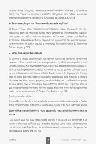 11
SERMÕES ATIVIDADES ESPITIRUAIS EM FAMÍLIA
batismal têm-se consagrado solenemente ao serviço de Deus; estão sob a obrigação da
aliança e de colocar a si mesmos e a seus filhos onde possam obter todos os incentivos e
encorajamentos possíveis na vida cristã” (Orientação da Criança, p. 530, 531).
4 - Sendo exemplos para os filhos na conduta moral e espiritual.
“De fato, as crianças são as pessoas mais susceptíveis aos ensinos do evangelho; seu cora-
ção acha-se aberto às influências divinas, e forte para reter as lições recebidas. Os peque-
ninos podem ser cristãos, tendo uma experiência em harmonia com seus anos. Precisam
ser educados nas coisas espirituais, e os pais devem proporcionar-lhes todas as vantagens
para que formem um caráter segundo a semelhança do caráter de Cristo” (O Desejado de
Todas as Nações, p. 515).
5 - Sendo fiéis na guarda do sábado.
“Ao começar o sábado, devemos vigiar nós mesmos, nossos atos e palavras, para que não
roubemos a Deus, aproveitando para nosso próprio uso aquele tempo que pertence estri-
tamente ao Senhor. Não devemos fazer nem permitir que nossos filhos façam qualquer es-
pécie de trabalho pessoal que constitua nosso meio de vida, ou qualquer coisa que poderia
ter sido feita durante os seis dias de trabalho. A sexta-feira é o dia de preparação. O tempo
pode ser então dedicado a fazer os necessários preparativos para o sábado, a pensar e
falar sobre isso. Coisa alguma que possa, aos olhos do Céu, ser considerada transgressão
do santo sábado, deve ser deixada por dizer ou fazer no sábado. Deus requer não somente
que nos abstenhamos do trabalho físico no sábado, mas que a mente seja disciplinada de
modo a pensar em temas santos” (Testemunhos Seletos, v. 1, p. 290).
Quantos conselhos sábios!
Quem edifica sua família sobre a rocha tem como autoridade máxima no lar o Senhor
Jesus, como manual de instruções a Bíblia Sagrada e como arma mais poderosa a oração.
Quem edifica sua família sobre a rocha gasta mais, mas a durabilidade dessa casa é
eterna.
“Todo aquele, pois, que ouve estas minhas palavras e as pratica será comparado a um
homem prudente que edificou a sua casa sobre a rocha; e caiu a chuva, transbordaram os
rios, sopraram os ventos e deram com ímpeto contra aquela casa, que não caiu, porque fora
edificada sobre a rocha” (Mt 7:24, 25).
 