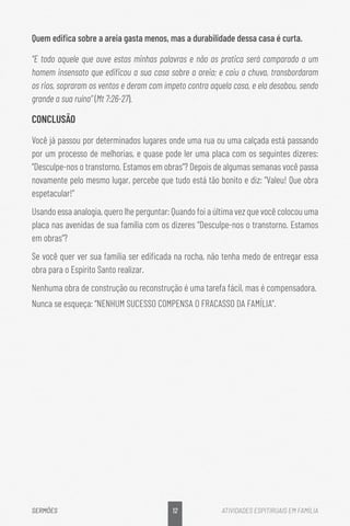 12
SERMÕES ATIVIDADES ESPITIRUAIS EM FAMÍLIA
Quem edifica sobre a areia gasta menos, mas a durabilidade dessa casa é curta.
“E todo aquele que ouve estas minhas palavras e não as pratica será comparado a um
homem insensato que edificou a sua casa sobre a areia; e caiu a chuva, transbordaram
os rios, sopraram os ventos e deram com ímpeto contra aquela casa, e ela desabou, sendo
grande a sua ruína” (Mt 7:26-27).
CONCLUSÃO
Você já passou por determinados lugares onde uma rua ou uma calçada está passando
por um processo de melhorias, e quase pode ler uma placa com os seguintes dizeres:
“Desculpe-nos o transtorno. Estamos em obras”? Depois de algumas semanas você passa
novamente pelo mesmo lugar, percebe que tudo está tão bonito e diz: “Valeu! Que obra
espetacular!”
Usando essa analogia, quero lhe perguntar: Quando foi a última vez que você colocou uma
placa nas avenidas de sua família com os dizeres “Desculpe-nos o transtorno. Estamos
em obras”?
Se você quer ver sua família ser edificada na rocha, não tenha medo de entregar essa
obra para o Espírito Santo realizar.
Nenhuma obra de construção ou reconstrução é uma tarefa fácil, mas é compensadora.
Nunca se esqueça: “NENHUM SUCESSO COMPENSA O FRACASSO DA FAMÍLIA”.
 
