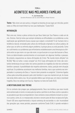 13
SERMÕES ACONTECE NAS MELHORES FAMÍLIAS
TEMA 4
ACONTECE NAS MELHORES FAMÍLIAS
Pr. José Orlando Silva
Secretário Ministerial e Líder de Jovens/MDA para a Missão Piauiense
Texto: “Não viram uns aos outros, e ninguém se levantou do seu lugar por três dias; porém
todos os filhos de Israel tinham luz nas suas habitações.” Êxodo 10:23
INTRODUÇÃO
Mais uma vez, temos a plena certeza de que Deus falará por Sua Palavra a cada um de
nós. Oremos. Você já notou que sempre atrelamos as dificuldades e os problemas a uma
explicação que geralmente busca causas que culpam o envolvido? O ser humano tem a
tendência natural, enraizada pela cultura da retribuição originada na cultura judaica, de
achar que, se sofre ou enfrenta algum problema, é porque pecou ou está pecando. Como
se o sofrimento e os problemas que enfrentamos estabelecessem uma hierarquia ou divi-
sória entre os que oram e os que não oram, os que buscam e os que não buscam a Deus.
Como se determinados acontecimentos só ocorressem em algumas famílias e pessoas.
No entanto, esquecemos as claras afirmações de Cristo: “No mundo tereis aflições” (Jo
16:33b); “Não se turbe o vosso coração” (Jo 14:1). Essas afirmações de Cristo são cons-
tantes lembranças de que todos nós somos passíveis às tragédias da vida nos contextos
familiar e pessoal. A possibilidade não respeita sobrenome, status, posição nem situação
espiritual. Os problemas acontecem nas melhores famílias, mas o que sustenta nas tem-
pestades é a presença de Deus, o “socorro bem presente na angústia”. Estarmos ligados
a Deus pela comunhão pessoal e pelo culto familiar é o que nos manterá em pé. As trevas
não terão efeito sobre a luz. Há um episódio bíblico que retrata que, em meio à inevitável
tragédia, Deus nos abriga com Sua luz. Vejamos no texto de Êxodo 10:23.
A INEVITABILIDADE DAS TREVAS
Foi no contexto das pragas que, pedagogicamente, Deus nos lembrou que esse mundo
está sentenciado à morte e à execução da santa e perfeita ira de Deus contra o pecado e
os pecadores que não se arrependerem. Esse contexto e esse ambiente incluem os since-
ros e justos, como Jó, e o massacrado, escravo e sincero povo de Deus na época do Egito.
Foram 430 anos experimentando a injusta sentença de escravidão e a dor inconsolável
das gerações que, nesse período, passaram conforme Êxodo 12:40. A grande verdade é
 