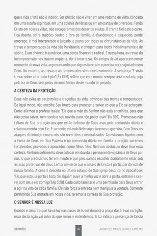14
SERMÕES ACONTECE NAS MELHORES FAMÍLIAS
que a vida cristã não é indolor. Ser cristão não é viver em uma redoma de vidro, blindado
em uma estufa espiritual, em uma colônia de férias ou em um parque de diversões. Tendo
Cristo em nossas vidas, não escaparemos dos desertos e lutas. O crente fiel bate o carro,
fica doente, sofre traições dentro e fora da família, é abandonado e esquecido, perde
emprego, é mal interpretado e julgado, e passa por todas as circunstâncias da vida. As
trevas e tempestades da vida são inevitáveis, e chegam para todos indistintamente e de
súbito. É um divórcio traumático, uma perda financeira radical. E nessa hora, as trevas da
incompreensão nos trazem angústia, dor e incertezas. Os amigos de Jó aparecem nesse
momento da nova vida, argumentando que algo está errado e precisa ser reajustado com
Deus. No entanto, as trevas e as tempestades vêm inevitavelmente. A sentença “E virão
trevas sobre a terra do Egito” (Êx 10:21) reflete que este mundo sempre será assolado, seja
pela ira de Deus seja pelas circunstâncias deste mundo de pecado.
A CERTEZA DA PROTEÇÃO
Deus não evita as catástrofes e tragédias da vida, advindas das trevas e tempestades.
De igual modo, não encolhe Seu braço para proteger e salvar os que a Ele se achegam.
Como afirmou o profeta Isaías: “Eis que a mão do Senhor não está encolhida, para que
não possa salvar, nem surdo o seu ouvido, para não poder ouvir” (Is 59:1). Promessas não
faltam de Sua proteção aos que estão debaixo de Suas asas pela comunhão diária e
relacionamento com Ele. E somente estando Nele suportaremos o que virá. Com Deus, os
ataques do inimigo contra nós são revertidos e neutralizados. Ao estarmos ligados com
a Fonte de Deus em Sua Palavra e na comunhão diária em família e oração, sairemos
fortalecidos, provados e aprovados como filhos fiéis. Nenhum obstáculo deve tirar essa
certeza. Nenhum sofrimento deve colocar em dúvida a permanente vigilância de Deus por
nós. O que precisamos ter em mente é que precisamos escolher diariamente estar sob
as asas protetivas de Deus. Lembrem-se de que o anseio de Cristo é participar da vida de
nossa família. A cena é descrita no último estágio de Sua igreja descrito no Apocalipse:
“Eis que estou à porta e bato. Se alguém ouvir a minha voz e abrir a porta, entrarei e cea-
rei com ele, e ele comigo” (Ap 3:20). Cada culto familiar é uma permissão para Deus entrar
e agir na vida de cada família. Ele não força a entrada nem manipula a vontade. Somente
permitindo Sua entrada em nossa vida, teremos a certeza de Sua proteção.
O SENHOR É NOSSA LUZ
Quando é descrito que havia luz nas casas de Israel durante a praga das trevas no Egito,
essa declaração vai além do que lemos e entendemos. A luz indica a presença de Cristo
 