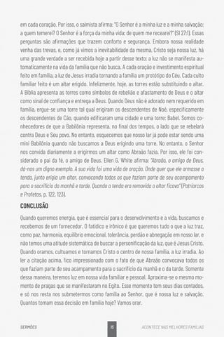 15
SERMÕES ACONTECE NAS MELHORES FAMÍLIAS
em cada coração. Por isso, o salmista afirma: “O Senhor é a minha luz e a minha salvação;
a quem temerei? O Senhor é a força da minha vida; de quem me recearei?” (Sl 27:1). Essas
perguntas são afirmações que trazem conforto e segurança. Embora nossa realidade
venha das trevas, e, como já vimos a inevitabilidade da mesma, Cristo seja nossa luz, há
uma grande verdade a ser recebida hoje a partir desse texto: a luz não se manifesta au-
tomaticamente na vida da família que não busca. A cada oração e investimento espiritual
feito em família, a luz de Jesus irradia tornando a família um protótipo do Céu. Cada culto
familiar feito é um altar erigido. Infelizmente, hoje, as torres estão substituindo o altar.
A Bíblia apresenta as torres como símbolos de rebelião e afastamento de Deus e o altar
como sinal de confiança e entrega a Deus. Quando Deus não é adorado nem requerido em
família, ergue-se uma torre tal qual erigiram os descendentes de Noé, especificamente
os descendentes de Cão, quando edificaram uma cidade e uma torre: Babel. Somos co-
nhecedores de que a Babilônia representa, no final dos tempos, o lado que se rebelará
contra Deus e Seu povo. No entanto, esquecemos que nosso lar já pode estar sendo uma
mini Babilônia quando não buscamos a Deus erigindo uma torre. No entanto, o Senhor
nos convida diariamente a erigirmos um altar como Abraão fazia. Por isso, ele foi con-
siderado o pai da fé, o amigo de Deus. Ellen G. White afirma: “Abraão, o amigo de Deus,
dá-nos um digno exemplo. A sua vida foi uma vida de oração. Onde quer que ele armasse a
tenda, junto erigia um altar, convocando todos os que faziam parte de seu acampamento
para o sacrifício da manhã e tarde. Quando a tenda era removida o altar ficava” (Patriarcas
e Profetas, p. 122, 123).
CONCLUSÃO
Quando queremos energia, que é essencial para o desenvolvimento e a vida, buscamos e
recebemos de um fornecedor. O fatídico e irônico é que queremos tudo o que a luz traz,
como paz, harmonia, equilíbrio emocional, tolerância, perdão e abnegação em nosso lar, e
não temos uma atitude sistemática de buscar a personificação da luz, que é Jesus Cristo.
Quando oramos, cultuamos e tornamos Cristo o centro de nossa família, a luz irradia. Ao
ler a citação acima, fico impressionado com o fato de que Abraão convocava todos os
que faziam parte de seu acampamento para o sacrifício da manhã e o da tarde. Somente
dessa maneira, teremos luz em nossa vida familiar e pessoal. Aproxima-se o mesmo mo-
mento de pragas que se manifestaram no Egito. Esse momento tem seus dias contados,
e só nos resta nos submetermos como família ao Senhor, que é nossa luz e salvação.
Quantos tomam essa decisão em família hoje? Vamos orar.
 