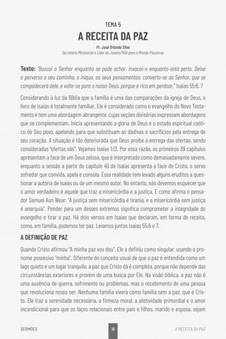 16
SERMÕES A RECEITA DA PAZ
TEMA 5
A RECEITA DA PAZ
Pr. José Orlando Silva
Secretário Ministerial e Líder de Jovens/MDA para a Missão Piauiense
Texto: “Buscai o Senhor enquanto se pode achar, invocai-o enquanto está perto. Deixe
o perverso o seu caminho, o iníquo, os seus pensamentos; converta-se ao Senhor, que se
compadecerá dele, e volte-se para o nosso Deus, porque é rico em perdoar.” Isaías 55:6, 7
Considerando à luz da Bíblia que a família é uma das comparações da igreja de Deus, o
livro de Isaías é totalmente familiar. Ele é considerado como o evangelho do Novo Testa-
mento e tem uma abordagem abrangente, cujas seções divisórias expressam abordagens
que se complementam. Inicia apresentando a glória de Deus e o estado espiritual caóti-
co de Seu povo, apelando para que substituam as dádivas e sacrifícios pela entrega de
seu coração. A situação é tão deteriorada que Deus proíbe a entrega das ofertas, sendo
consideradas “ofertas vãs”. Vejamos Isaías 1:13. Por essa razão, os primeiros 39 capítulos
apresentam a face de um Deus zeloso, que é interpretado como demasiadamente severo,
enquanto a sessão a partir do capítulo 40 de Isaías apresenta a face de Cristo, o servo
sofredor que convida, apela e consola. Essa realidade tem levado alguns eruditos a ques-
tionar a autoria de Isaías ou de um mesmo autor. No entanto, não devemos esquecer que
o amor verdadeiro é aquele que traz a misericórdia e a justiça. E como afirma o pensa-
dor Samuel Aun Wear: “A justiça sem misericórdia é tirania, e a misericórdia sem justiça
é anarquia”. Pender para um desses extremos significa comprometer a integridade do
evangelho e tirar a paz. Há dois versos em Isaías que declaram, em forma de receita,
como, em família, podemos ter paz. Leiamos juntos Isaías 55:6 e 7.
A DEFINIÇÃO DE PAZ
Quando Cristo afirmou “A minha paz vos dou”, Ele a definiu como singular, usando o pro-
nome possesivo “minha”. Diferente do conceito usual de que a paz é entendida como um
lago quieto e um lugar tranquilo, a paz que Cristo dá é completa, porque não depende das
circunstâncias exteriores e provém de uma busca por Ele. Na visão bíblica, a paz não é
uma ausência de guerra, sofrimento ou problemas, mas o recebimento de uma pessoa
que revoluciona nosso ser. Nenhuma família viverá como família sem a paz, que é Cris-
to. Ele traz a serenidade necessária, a firmeza moral, a afetividade primordial e o amor
incondicional para que os laços relacionais entre pais e filhos, marido e esposa, sejam
 