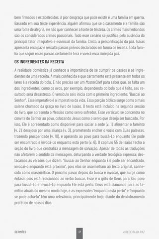 17
SERMÕES A RECEITA DA PAZ
bem firmados e estabelecidos. A pior desgraça que pode existir é uma família em guerra.
Baseado em sua triste experiência, alguém afirmou que se o casamento e a família são
uma fonte de alegria, ele não quer conhecer a fonte de tristeza. Os crimes mais hediondos
são os considerados crimes passionais. Todo esse cenário se justifica pela ausência do
principal fator integrativo e essencial da família: Cristo, a personificação da paz. Isaías
apresenta essa paz e ressalta passos prévios declarados em forma de receita. Toda famí-
lia que seguir esses passos certamente terá e viverá essa almejada paz.
OS INGREDIENTES DA RECEITA
A realidade doméstica já conhece a importância de se cumprir os passos e os ingre-
dientes de uma receita. A mais conhecida e que certamente está presente em todos os
lares é a receita do bolo. E não precisa ser um MasterChef para saber que, se falta um
dos ingredientes, como os ovos, por exemplo, dependendo do bolo que é feito, seu re-
sultado será desastroso. O versículo seis inicia com o primeiro ingrediente: “Buscai ao
Senhor”. Esse imperativo é o imperativo da vida. Essa porção bíblica surge como o mais
solene chamado da graça no livro de Isaías. O texto está incluído na segunda sessão
do livro, que apresenta o Messias como servo sofredor. Esse versículo se concentra no
convite do Senhor ao povo, colocando Jesus como o servo que deseja ser buscado. Por
isso, Ele é apresentado como disponível para saciar a sede (v. 1), alimentar o faminto
(v. 2), desejoso por uma aliança (v. 3), prometendo encher o vazio com Suas palavras,
trazendo prosperidade (v. 10), e apelando ao povo para buscá-Lo enquanto Ele pode
ser encontrado e invocá-Lo enquanto está perto (v. 6). O capítulo 55 de Isaías fecha a
seção do livro que centraliza a mensagem de salvação. Apesar de todas as traduções
não afetarem o sentido da mensagem, deturpando a verdade teológica expressa; des-
tacamos as versões que dizem: “Buscai ao Senhor enquanto Ele pode ser encontrado,
invocai-o enquanto está próximo”, pois elas se assemelham ao texto original, conhe-
cido como massorético. O próximo passo depois da busca é invocar, que surge como
ênfase, pois está relacionado ao verbo buscar. Esse é o grito de Deus para Seu povo
para buscá-Lo e invocá-Lo enquanto Ele está perto. Deus está clamando para as fa-
mílias atuais do mesmo modo hoje, e as expressões “enquanto está perto” e “enquanto
se pode achá-lo” têm uma relevância, principalmente hoje, diante do desdobramento
profético de nossos dias.
 