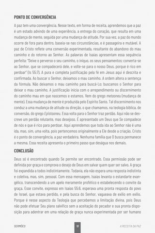 18
SERMÕES A RECEITA DA PAZ
PONTO DE CONVERGÊNCIA
A paz tem uma convergência. Nesse texto, em forma de receita, aprendemos que a paz
é um estado advindo de uma experiência, a entrega do coração, que resulta em uma
mudança de mente, seguida por uma mudança de atitude. Por sua vez, a paz do mundo
ocorre de fora para dentro, baseia-se nas circunstâncias, e é passageira e mutável. A
paz de Cristo reflete uma conversão experimentada, resultante do abandono do mau
caminho e do retorno ao Senhor. As palavras de Isaías apresentam essa sequência
perfeita: “Deixe o perverso o seu caminho, o iníquo, os seus pensamentos; converta-se
ao Senhor, que se compadecerá dele, e volte-se para o nosso Deus, porque é rico em
perdoar” (Is 55:7). A pura e completa justificação pela fé em Jesus aqui é descrita e
confirmada. Ao buscar o Senhor, deixamos o mau caminho. A ordem altera a sentença
da fórmula. Não deixamos o mau caminho para buscá-Lo; buscamos o Senhor para
deixar o mau caminho. A justificação inicia com o arrependimento ou discernimento
do caminho mau em que nascemos e estamos. Vem do grego metaoneu (mudança de
mente). Essa mudança de mente é produzida pelo Espírito Santo. Tal discernimento nos
conduz a uma mudança de atitude ou direção, o que chamamos, na teologia bíblica, de
conversão, do grego Epistaoneu. Essa volta para o Senhor traz perdão. Aqui não se des-
creve um perdão relutante, mas desejoso. É apresentado um Deus que Se compadece
de nós e que é rico para perdoar. Aqui aprendemos que toda ida ao Senhor não é uma
ida, mas, sim, uma volta, pois pertencemos originalmente a Ele desde a criação. Cristo
é o ponto de convergência, a paz verdadeira. Nenhuma família que O busca permanece
a mesma. Essa receita apresenta o primeiro passo que deságua nos demais.
CONCLUSÃO
Deus só é encontrado quando Se permite ser encontrado. Essa permissão pode ser
definida por graça e comprova o desejo de Deus em salvar quem quer ser salvo. A graça
foi expandida a todos indistintamente. Todavia, ela não espera uma resposta indistinta
e coletiva, mas, sim, pessoal. Com essa mensagem, Isaías levanta o estandarte evan-
gélico, transcendendo a um apelo meramente profético e estabelecendo o convite da
graça. Esse convite, expresso em Isaías 55:6, esperava uma pronta resposta do povo
de Israel, que estava perdido, e pela busca do Senhor, vagueava de exílio em exílio.
Porque é nesse aspecto da Teologia que percebemos a limitação divina, pois Deus
não pode efetuar Seu plano salvífico sem a aceitação do pecador e sua pronta dispo-
sição para adentrar em uma relação de graça nunca experimentada por ser humano
 
