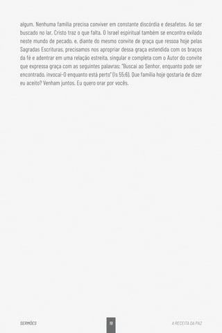 19
SERMÕES A RECEITA DA PAZ
algum. Nenhuma família precisa conviver em constante discórdia e desafetos. Ao ser
buscado no lar, Cristo traz o que falta. O Israel espiritual também se encontra exilado
neste mundo de pecado, e, diante do mesmo convite de graça que ressoa hoje pelas
Sagradas Escrituras, precisamos nos apropriar dessa graça estendida com os braços
da fé e adentrar em uma relação estreita, singular e completa com o Autor do convite
que expressa graça com as seguintes palavras: “Buscai ao Senhor, enquanto pode ser
encontrado, invocai-O enquanto está perto” (Is 55:6). Que família hoje gostaria de dizer
eu aceito? Venham juntos. Eu quero orar por vocês.
 