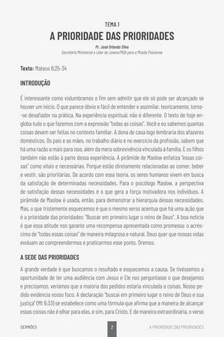 2
SERMÕES A PRIORIDADE DAS PRIORIDADES
TEMA 1
A PRIORIDADE DAS PRIORIDADES
Pr. José Orlando Silva
Secretário Ministerial e Líder de Jovens/MDA para a Missão Piauiense
Texto: Mateus 6:25-34
INTRODUÇÃO
É interessante como vislumbramos o fim sem admitir que ele só pode ser alcançado se
houver um início. O que parece óbvio e fácil de entender e assimilar, teoricamente, torna-
-se desafiador na prática. Na experiência espiritual, não é diferente. O texto de hoje en-
globa tudo o que fazemos com a expressão “todas as coisas”. Você e eu sabemos quantas
coisas devem ser feitas no contexto familiar. A dona de casa logo lembraria dos afazeres
domésticos. Os pais e as mães, no trabalho diário e no exercício da profissão, sabem que
há uma razão a mais para isso, além da mera sobrevivência vinculada à família. E os filhos
também não estão à parte dessa experiência. A pirâmide de Maslow enfatiza “essas coi-
sas” como vitais e necessárias. Porque estão diretamente relacionadas ao comer, beber
e vestir, são prioritárias. De acordo com essa teoria, os seres humanos vivem em busca
da satisfação de determinadas necessidades. Para o psicólogo Maslow, a perspectiva
de satisfação dessas necessidades é o que gera a força motivadora nos indivíduos. A
pirâmide de Maslow é usada, então, para demonstrar a hierarquia dessas necessidades.
Mas, o que tristemente esquecemos é que o mesmo verso acentua que há uma ação que
é a prioridade das prioridades: “Buscar em primeiro lugar o reino de Deus”. A boa notícia
é que essa atitude nos garante uma recompensa apresentada como promessa: o acrés-
cimo de “todas essas coisas” de maneira milagrosa e natural. Deus quer que nossas vidas
evoluam ao compreendermos e praticarmos esse ponto. Oremos.
A SEDE DAS PRIORIDADES
A grande verdade é que buscamos o resultado e esquecemos a causa. Se tivéssemos a
oportunidade de ter uma audiência com Jesus e Ele nos perguntasse o que desejamos
e precisamos, veríamos que a maioria dos pedidos estaria vinculada a coisas. Nosso pe-
dido evidencia nosso foco. A declaração “buscai em primeiro lugar o reino de Deus e sua
justiça” (Mt 6:33) se estabelece como uma fórmula que afirma que a maneira de alcançar
essas coisas não é olhar para elas, e sim, para Cristo. E de maneira extraordinária, o verso
 