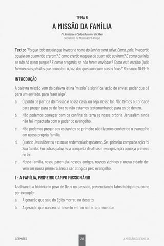 20
SERMÕES A MISSÃO DA FAMÍLIA
TEMA 6
A MISSÃO DA FAMÍLIA
Pr. Francisco Carlos Bussons da Silva
Secretario na Missão Pará Amapá
Texto: “Porque todo aquele que invocar o nome do Senhor será salvo. Como, pois, invocarão
aquele em quem não creram? E como crerão naquele de quem não ouviram? E como ouvirão,
se não há quem pregue? E como pregarão, se não forem enviados? Como está escrito: Quão
formosos os pés dos que anunciam a paz, dos que anunciam coisas boas!” Romanos 10:13-15
INTRODUÇÃO
A palavra missão vem da palavra latina “missio” e significa “ação de enviar, poder que dá
para um enviado, para fazer algo”.
a.	 O ponto de partida da missão é nossa casa, ou seja, nosso lar. Não temos autoridade
para pregar para os de fora se não estamos testemunhando para os de dentro.
b.	 Não podemos começar com os confins da terra se nossa própria Jerusalém ainda
não foi impactada com o poder do evangelho.
c.	 Não podemos pregar aos estranhos se primeiro não fizemos conhecido o evangelho
em nossa própria família.
d.	 QuandoJesuslibertouecurouoendemoniadogadareno,Seuprimeirocampodeaçãofoi
Sua família. Em outras palavras, a conquista de almas e evangelização começa primeiro
no lar.
e.	 Nossa família, nossa parentela, nossos amigos, nossos vizinhos e nossa cidade de-
vem ser nossa primeira área a ser atingida pelo evangelho.
I - A FAMÍLIA, PRIMEIRO CAMPO MISSIONÁRIO
Analisando a história do povo de Deus no passado, presenciamos fatos intrigantes, como
por exemplo:
a.	 A geração que saiu do Egito morreu no deserto;
b.	 A geração que nasceu no deserto entrou na terra prometida;
 