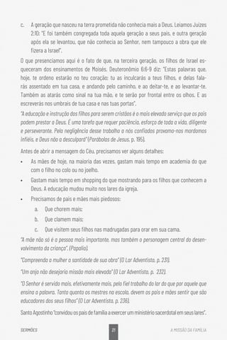 21
SERMÕES A MISSÃO DA FAMÍLIA
c.	 A geração que nasceu na terra prometida não conhecia mais a Deus. Leiamos Juízes
2:10: “E foi também congregada toda aquela geração a seus pais, e outra geração
após ela se levantou, que não conhecia ao Senhor, nem tampouco a obra que ele
fizera a Israel”.
O que presenciamos aqui é o fato de que, na terceira geração, os filhos de Israel es-
queceram dos ensinamentos de Moisés. Deuteronômio 6:6-9 diz: “Estas palavras que,
hoje, te ordeno estarão no teu coração; tu as inculcarás a teus filhos, e delas fala-
rás assentado em tua casa, e andando pelo caminho, e ao deitar-te, e ao levantar-te.
Também as atarás como sinal na tua mão, e te serão por frontal entre os olhos. E as
escreverás nos umbrais de tua casa e nas tuas portas”.
“A educação e instrução dos filhos para serem cristãos é o mais elevado serviço que os pais
podem prestar a Deus. É uma tarefa que requer paciência, esforço de toda a vida, diligente
e perseverante. Pela negligência desse trabalho a nós confiados provamo-nos mordomos
infiéis, e Deus não a desculpará” (Parábolas de Jesus, p. 195).
Antes de abrir a mensagem do Céu, precisamos ver alguns detalhes:
•	 As mães de hoje, na maioria das vezes, gastam mais tempo em academia do que
com o filho no colo ou no joelho.
•	 Gastam mais tempo em shopping do que mostrando para os filhos que conhecem a
Deus. A educação mudou muito nos lares da igreja.
•	 Precisamos de pais e mães mais piedosos:
a.	 Que chorem mais;
b.	 Que clamem mais;
c.	 Que visitem seus filhos nas madrugadas para orar em sua cama.
“A mãe não só é a pessoa mais importante, mas também o personagem central do desen-
volvimento da criança”. (Papalia).
“Compreenda a mulher a santidade de sua obra” (O Lar Adventista, p. 231).
“Um anjo não desejaria missão mais elevada” (O Lar Adventista, p. 232).
“O Senhor é servido mais, efetivamente mais, pelo fiel trabalho do lar do que por aquele que
ensina a palavra. Tanto quanto os mestres na escola, devem os pais e mães sentir que são
educadores dos seus filhos” (O Lar Adventista, p. 236).
SantoAgostinho“convidouospaisdefamíliaaexercerumministériosacerdotalemseuslares”.
 