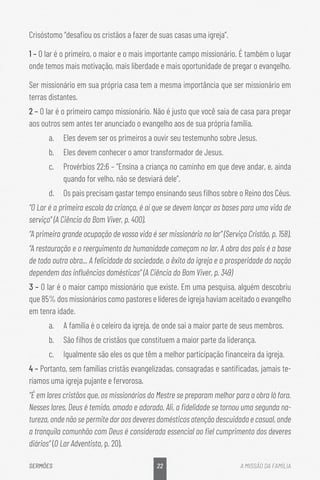 22
SERMÕES A MISSÃO DA FAMÍLIA
Crisóstomo “desafiou os cristãos a fazer de suas casas uma igreja”.
1 – O lar é o primeiro, o maior e o mais importante campo missionário. É também o lugar
onde temos mais motivação, mais liberdade e mais oportunidade de pregar o evangelho.
Ser missionário em sua própria casa tem a mesma importância que ser missionário em
terras distantes.
2 – O lar é o primeiro campo missionário. Não é justo que você saia de casa para pregar
aos outros sem antes ter anunciado o evangelho aos de sua própria família.
a.	 Eles devem ser os primeiros a ouvir seu testemunho sobre Jesus.
b.	 Eles devem conhecer o amor transformador de Jesus.
c.	 Provérbios 22:6 – “Ensina a criança no caminho em que deve andar, e, ainda
quando for velho, não se desviará dele”.
d.	 Os pais precisam gastar tempo ensinando seus filhos sobre o Reino dos Céus.
“O Lar é a primeira escola da criança, é aí que se devem lançar as bases para uma vida de
serviço” (A Ciência do Bom Viver, p. 400).
“A primeira grande ocupação de vossa vida é ser missionário no lar” (Serviço Cristão, p. 158).
“A restauração e o reerguimento da humanidade começam no lar. A obra dos pais é a base
de toda outra obra... A felicidade da sociedade, o êxito da igreja e a prosperidade da nação
dependem das influências domésticas” (A Ciência do Bom Viver, p. 349)
3 – O lar é o maior campo missionário que existe. Em uma pesquisa, alguém descobriu
que 85% dos missionários como pastores e líderes de igreja haviam aceitado o evangelho
em tenra idade.
a.	 A família é o celeiro da igreja, de onde sai a maior parte de seus membros.
b.	 São filhos de cristãos que constituem a maior parte da liderança.
c.	 Igualmente são eles os que têm a melhor participação financeira da igreja.
4 – Portanto, sem famílias cristãs evangelizadas, consagradas e santificadas, jamais te-
ríamos uma igreja pujante e fervorosa.
“É em lares cristãos que, os missionários do Mestre se preparam melhor para a obra lá fora.
Nesses lares, Deus é temido, amado e adorado. Ali, a fidelidade se tornou uma segunda na-
tureza, onde não se permite dar aos deveres domésticos atenção descuidada e casual, onde
a tranquila comunhão com Deus é considerada essencial ao fiel cumprimento dos deveres
diários“ (O Lar Adventista, p. 20).
 