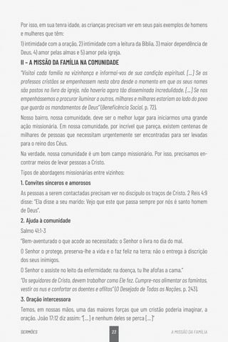 23
SERMÕES A MISSÃO DA FAMÍLIA
Por isso, em sua tenra idade, as crianças precisam ver em seus pais exemplos de homens
e mulheres que têm:
1) intimidade com a oração, 2) intimidade com a leitura da Bíblia, 3) maior dependência de
Deus, 4) amor pelas almas e 5) amor pela igreja.
II – A MISSÃO DA FAMÍLIA NA COMUNIDADE
“Visitai cada família na vizinhança e informai-vos de sua condição espiritual. [...] Se os
professos cristãos se empenhassem nesta obra desde o momento em que os seus nomes
são postos no livro da igreja, não haveria agora tão disseminada incredulidade. [...] Se nos
empenhássemos a procurar iluminar a outros, milhares e milhares estariam ao lado do povo
que guarda os mandamentos de Deus” (Beneficência Social, p. 72).
Nosso bairro, nossa comunidade, deve ser o melhor lugar para iniciarmos uma grande
ação missionária. Em nossa comunidade, por incrível que pareça, existem centenas de
milhares de pessoas que necessitam urgentemente ser encontradas para ser levadas
para o reino dos Céus.
Na verdade, nossa comunidade é um bom campo missionário. Por isso, precisamos en-
contrar meios de levar pessoas a Cristo.
Tipos de abordagens missionárias entre vizinhos:
1. Convites sinceros e amorosos
As pessoas a serem contactadas precisam ver no discípulo os traços de Cristo. 2 Reis 4:9
disse: “Ela disse a seu marido: Vejo que este que passa sempre por nós é santo homem
de Deus”.
2. Ajuda à comunidade
Salmo 41:1-3
“Bem-aventurado o que acode ao necessitado; o Senhor o livra no dia do mal.
O Senhor o protege, preserva-lhe a vida e o faz feliz na terra; não o entrega à discrição
dos seus inimigos.
O Senhor o assiste no leito da enfermidade; na doença, tu lhe afofas a cama.”
“Os seguidores de Cristo, devem trabalhar como Ele fez. Cumpre-nos alimentar os famintos,
vestir os nus e confortar os doentes e aflitos” (O Desejado de Todas as Nações, p. 243).
3. Oração intercessora
Temos, em nossas mãos, uma das maiores forças que um cristão poderia imaginar, a
oração. João 17:12 diz assim: “[...] e nenhum deles se perca [...]”
 