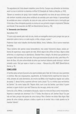 24
SERMÕES A MISSÃO DA FAMÍLIA
“Os seguidores de Cristo devem trabalhar como Ele fez. Cumpre-nos alimentar os famintos,
vestir os nus e confortar os doentes e aflitos” (O Desejado de Todas as Nações, p. 243).
“Devem os membros da igreja, fazer trabalho evangelístico nos lares de seus vizinhos que
não tenham recebido ainda plena evidência da verdade para este tempo. A apresentação
da verdade em amor e simpatia, de casa em casa, está em harmonia com a instrução que
Cristo deu a Seus discípulos quando os enviou em sua primeira viagem missionária” (Review
and Herald, 21 de novembro de 1907, em Beneficência Social, p. 70).
4. Semeando com literatura
Apocalipse 14:6
“Vi outro anjo voando pelo meio do céu, tendo um evangelho eterno para pregar aos que se
assentam sobre a terra, e a cada nação, e tribo, e língua, e povo.”
Podemos fazer este trabalho distribuindo Bíblias, livros, folhetos, CDs e outros materiais
da igreja.
“Deus reclama não apenas vossa benevolência, mas vossa fisionomia alegre, vossas pa-
lavras de esperança, vosso aperto de mão. Aliviai alguns dos aflitos de Deus. Alguns estão
enfermos, e a esperança os abandonou. Devolvei-lhes a alegria. Há almas que perderam a
coragem; falai com elas; orai por elas. Há os que necessitam do pão da vida. Lede-lhes a Pa-
lavra de Deus. Há uma enfermidade da alma que nenhum bálsamo pode alcançar, nenhum
remédio curar. Orai por esses e trazei-o a Jesus. – Manuscrito p.105, 1898“ (Beneficência
Social, p. 71).
CONCLUSÃO
A família salva sempre buscará uma oportunidade para falar de Cristo aos seus parentes
e vizinhos. Não nos esqueçamos, igualmente, do fortalecimento espiritual de nossa fa-
mília, através do culto doméstico, do ensino da Bíblia e da frequência regular aos cultos
da igreja. E, dessa forma, ousemos afirmar como Josué: “Eu e a minha casa serviremos
ao Senhor”. Ou como Isaías 6:8: “Depois disto, ouvi a voz do Senhor, que dizia: A quem
enviarei, e quem há de ir por nós? Disse eu: eis-me aqui, envia-me a mim”.
Como diz a Sra. White, o verdadeiro discípulo, nasce no reino de Deus como missionário.
Vejamos o exemplo de Jeremias 1: 6 e 7: “Então, lhe disse eu: ah! Senhor Deus! Eis que
não sei falar, porque não passo de uma criança. Mas o Senhor me disse: Não digas: Não
passo de uma criança; porque a todos a quem eu te enviar irás; e tudo quanto eu te
mandar falarás”.
 