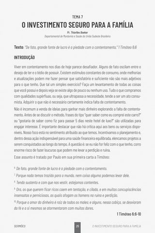 25
SERMÕES O INVESTIMENTO SEGURO PARA A FAMÍLIA
TEMA 7
O INVESTIMENTO SEGURO PARA A FAMÍLIA
Pr. Thiarlles Boeker
Departamental de Mordomia e Saúde da União Sudeste Brasileira
Texto: “De fato, grande fonte de lucro é a piedade com o contentamento.” 1 Timóteo 6:6
INTRODUÇÃO
Viver em contentamento nos dias de hoje parece desafiador. Alguns de fato oscilam entre o
desejodetereotédiodepossuir.Existemestímulosconstantes de consumo, onde melhorias
e atualizações podem me fazer pensar que satisfatório e suficiente não são mais adjetivos
para o que tenho. Que tal um simples exercício? Faça um levantamento de todas as coisas
quevocêpossuiedepoisvejaseexistealgodepoucoounenhumuso.Tudooquecompramos
com qualidades supérfluas, ou seja, que ultrapassa a necessidade, tende a ser um ato consu-
mista. Adquirir o que não é necessário certamente indica falta de contentamento.
Não é incomum a venda de ideias para ganhar mais dinheiro explorando a falta de contenta-
mento.Antesdesediscutirométodo,frasesdotipo“quersabercomoeucompreiestecarro?”
ou “gostaria de saber como fiz para passar 5 dias neste hotel de luxo?” são utilizadas para
engajar interesse. É importante destacar que não há crítica aqui aos bens ou serviços dispo-
níveis.Nossofocoestánosentimentoatribuídoaoquetemos.Incentivamoso planejamento e,
dentro dessa ação indispensável para uma saúde financeira equilibrada, elencamos projetos a
seremconquistadosaolongodotempo.Aquestãoé:seeunãoforfelizcomoquetenho,corro
enorme risco de fazer loucuras que podem me levar a perdição e ruína.
Esse assunto é tratado por Paulo em sua primeira carta a Timóteo:
6.
De fato, grande fonte de lucro é a piedade com o contentamento.
7.
Porque nada temos trazido para o mundo, nem coisa alguma podemos levar dele.
8.
Tendo sustento e com que nos vestir, estejamos contentes.
9.
Ora, os que querem ficar ricos caem em tentação, e cilada, e em muitas concupiscências
insensatas e perniciosas, as quais afogam os homens na ruína e perdição.
10.
Porque o amor do dinheiro é raiz de todos os males; e alguns, nessa cobiça, se desviaram
da fé e a si mesmos se atormentaram com muitas dores.
1 Timóteo 6:6-10
 