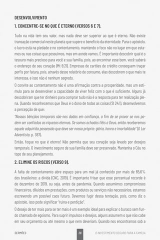 26
SERMÕES O INVESTIMENTO SEGURO PARA A FAMÍLIA
DESENVOLVIMENTO
1. CONCENTRE-SE NO QUE É ETERNO (VERSOS 6 E 7).
Tudo na vida tem seu valor, mas nada deve ser superior ao que é eterno. Não existe
transação comercial neste planeta que supere o benefício da eternidade. Para o apóstolo,
o lucro está na piedade e no contentamento, mantendo o foco não no lugar em que esta-
mos ou nas coisas que possuímos, mas em aonde vamos. É importante descobrir qual é o
tesouro mais precioso para você e sua família, pois, ao encontrar esse bem, você saberá
o endereço de seu coração (Mt 6:21). Empresas de cartões de crédito conseguem traçar
perfis por fatura, pois, através desse relatório de consumo, elas descobrem o que mais te
interessa, e isso não é nenhum segredo.
O convite ao contentamento não é uma afirmação contra a prosperidade, mas um estí-
mulo para se desenvolver a capacidade de viver feliz com o que é suficiente. Alguns já
descobriram que ter dinheiro para comprar tudo não é a resposta para ter realização ple-
na. Quando reconhecemos que Deus é o dono de todas as coisas (Sl 24:1), desenvolvemos
a percepção de que:
“Nossas bênçãos temporais são-nos dadas em confiança, a fim de se provar se nos po-
dem ser confiadas as riquezas eternas. Se somos achados fiéis a Deus, então receberemos
aquela adquirida possessão que deve ser nossa própria: glória, honra e imortalidade” (O Lar
Adventista, p. 367).
Então, foque no que é eterno! Não permita que seu coração seja levado por desejos
temporais. O investimento seguro de sua família deve ser preservado. Mantenha o Céu no
topo de seu planejamento.
2. ELIMINE OS RISCOS (VERSO 9).
A falta de contentamento abre espaço para um mal já conhecido por mais de 65,6%
dos brasileiros: a dívida (CNC, 2019). É importante frisar que esse percentual recorde é
de dezembro de 2019, ou seja, antes da pandemia. Quando assumimos compromissos
financeiros, diluídos em prestações, com produtos ou serviços não necessários, estamos
escrevendo um possível caos futuro. Devemos fugir dessa tentação, pois, como diz o
apóstolo, isso pode significar “ruína e perdição”.
O desejo de ter mais para se ter mais é um exemplo ideal para explicar o buraco sem fun-
do chamado de egoísmo. Para suprir impulsos e desejos, alguns assumem o que não cabe
em seu orçamento ou até mesmo o que nem deveriam. Quando nos encontramos sob a
 
