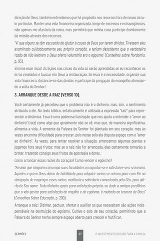 27
SERMÕES O INVESTIMENTO SEGURO PARA A FAMÍLIA
direção de Deus, também entendemos que há propósito nos recursos fora de nosso círcu-
lo particular. Manter uma vida financeira organizada, longe de excessos e extravagâncias,
não apenas me afastará da ruína, mas permitirá que minha casa participe devidamente
da missão através dos recursos.
“Vi que alguns se têm escusado de ajudar à causa de Deus por terem dívidas. Tivessem eles
examinado cuidadosamente seu próprio coração, e teriam descoberto que a verdadeira
razão de não levarem a Deus oferta voluntária era o egoísmo” (Conselhos sobre Mordomia,
p. 93).
Elimine esse risco! As lições nas crises da vida só serão aprendidas se eu reconhecer os
erros revelados e buscar em Deus a restauração. Se essa é a necessidade, organize sua
vida financeira, distancie-se das dívidas e participe da pregação do evangelho abrevian-
do a volta do Senhor!
3. ARRANQUE DESDE A RAIZ (VERSO 10).
Você certamente já percebeu que o problema não é o dinheiro, mas, sim, o sentimento
atribuído a ele. No texto bíblico, enfaticamente é utilizada a expressão “raiz” para repre-
sentar a dinâmica. Essa é uma poderosa ilustração que nos ajuda a entender o “amor ao
dinheiro” (raiz) como algo que geralmente não se vê, mas que, de maneira significativa,
alimenta a vida. A semente da Palavra do Senhor foi plantada em seu coração, mas às
vezes encontra dificuldade para crescer, pois nesse solo ela disputa espaço com o “amor
ao dinheiro”. Às vezes, para tentar resolver a situação, arrancamos algumas plantas e
jogamos fora seus frutos; mas se a raiz não for arrancada, elas certamente tornarão a
brotar, trazendo consigo seus frutos de apostasia e dores.
Como arrancar essas raízes do coração? Como vencer o egoísmo?
“Ensinai que ninguém corrompa suas faculdades no agradar-se e satisfazer-se a si mesmo.
Aqueles a quem Deus dotou de habilidade para adquirir meios se acham para com Ele na
obrigação de empregar esses meios, mediante a sabedoria comunicada pelo Céu, para gló-
ria de Seu nome. Todo dinheiro gasto para satisfação própria, ou dado a amigos prediletos
que o vão gastar para satisfação do orgulho e do egoísmo, é roubado ao tesouro de Deus”
(Conselhos Sobre Educação, p. 200).
Arranque a raiz! Dizimar, pactuar, ofertar e auxiliar os que necessitam são ações indis-
pensáveis na destruição do egoísmo. Cultive o solo de seu coração, permitindo que a
Palavra do Senhor tenha sempre espaço aberto para crescer e frutificar.
 