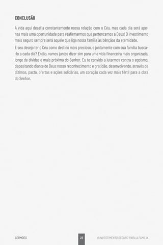 28
SERMÕES O INVESTIMENTO SEGURO PARA A FAMÍLIA
CONCLUSÃO
A vida aqui desafia constantemente nossa relação com o Céu, mas cada dia será ape-
nas mais uma oportunidade para reafirmarmos que pertencemos a Deus! O investimento
mais seguro sempre será aquele que liga nossa família às bênçãos da eternidade.
É seu desejo ter o Céu como destino mais precioso, e juntamente com sua família buscá-
-lo a cada dia? Então, vamos juntos dizer sim para uma vida financeira mais organizada,
longe de dívidas e mais próxima do Senhor. Eu te convido a lutarmos contra o egoísmo,
depositando diante de Deus nosso reconhecimento e gratidão, desenvolvendo, através de
dízimos, pacto, ofertas e ações solidárias, um coração cada vez mais fértil para a obra
do Senhor.
 