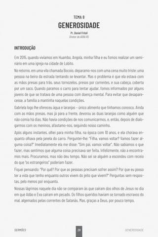 29
SERMÕES GENEROSIDADE
TEMA 8
GENEROSIDADE
Pr. Daniel Fritoli
Diretor da ADRA RS
INTRODUÇÃO
Em 2015, quando vivíamos em Huambo, Angola, minha filha e eu fomos realizar um semi-
nário em uma igreja na cidade de Lobito.
No retorno, em uma vila chamada Bocoio, deparamo-nos com uma cena muito triste: uma
pessoa na beira da estrada tentando se levantar. Mas o problema é que ela estava com
as mãos presas para trás, seus tornozelos, presos por correntes, e sua cabeça, coberta
por um saco. Quando paramos o carro para tentar ajudar, fomos informados por alguns
jovens de que se tratava de uma pessoa com doença mental. Para evitar que desapare-
cesse, a família a mantinha naquelas condições.
Gabriela logo lhe ofereceu água e laranjas – único alimento que tínhamos conosco. Ainda
com as mãos presas, mas já para a frente, devorou as duas laranjas como alguém que
não comia há dias. Não havia condições de nos comunicarmos, e, então, depois de dialo-
garmos com os meninos, afastamo-nos, seguindo nosso caminho.
Após alguns instantes, olhei para minha filha, na época com 10 anos, e ela chorava en-
quanto olhava pela janela do carro. Perguntei-lhe: “Filha, vamos voltar? Vamos fazer al-
guma coisa?” Imediatamente ela me disse: “Sim pai, vamos voltar”. Não sabíamos o que
fazer, mas sentimos que alguma coisa precisava ser feita. Infelizmente, não a encontra-
mos mais. Procuramos, mas não deu tempo. Não sei se alguém a escondeu com receio
do que “os estrangeiros” poderiam fazer.
Fiquei pensando: “Por quê? Por que as pessoas precisam sofrer assim? Por que eu posso
ter a vida que tenho enquanto outros vivem do jeito que vivem?” Perguntas sem respos-
tas, pelo menos por enquanto.
Nossas lágrimas naquele dia não se comparam às que caíram dos olhos de Jesus no dia
em que Adão e Eva caíram em pecado. Os filhos queridos haviam se tornado escravos do
mal, algemados pelas correntes de Satanás. Mas, graças a Deus, por pouco tempo.
 
