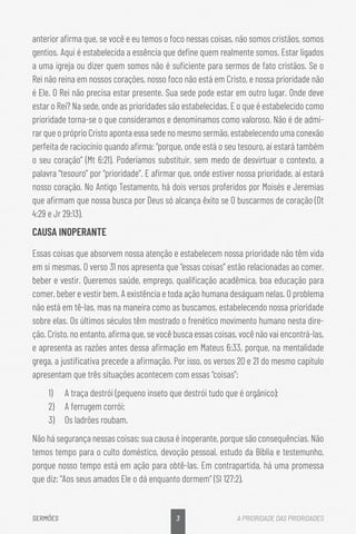 3
SERMÕES A PRIORIDADE DAS PRIORIDADES
anterior afirma que, se você e eu temos o foco nessas coisas, não somos cristãos, somos
gentios. Aqui é estabelecida a essência que define quem realmente somos. Estar ligados
a uma igreja ou dizer quem somos não é suficiente para sermos de fato cristãos. Se o
Rei não reina em nossos corações, nosso foco não está em Cristo, e nossa prioridade não
é Ele. O Rei não precisa estar presente. Sua sede pode estar em outro lugar. Onde deve
estar o Rei? Na sede, onde as prioridades são estabelecidas. E o que é estabelecido como
prioridade torna-se o que consideramos e denominamos como valoroso. Não é de admi-
rar que o próprio Cristo aponta essa sede no mesmo sermão, estabelecendo uma conexão
perfeita de raciocínio quando afirma: “porque, onde está o seu tesouro, aí estará também
o seu coração” (Mt 6:21). Poderíamos substituir, sem medo de desvirtuar o contexto, a
palavra “tesouro” por “prioridade”. E afirmar que, onde estiver nossa prioridade, aí estará
nosso coração. No Antigo Testamento, há dois versos proferidos por Moisés e Jeremias
que afirmam que nossa busca por Deus só alcança êxito se O buscarmos de coração (Dt
4:29 e Jr 29:13).
CAUSA INOPERANTE
Essas coisas que absorvem nossa atenção e estabelecem nossa prioridade não têm vida
em si mesmas. O verso 31 nos apresenta que “essas coisas” estão relacionadas ao comer,
beber e vestir. Queremos saúde, emprego, qualificação acadêmica, boa educação para
comer, beber e vestir bem. A existência e toda ação humana deságuam nelas. O problema
não está em tê-las, mas na maneira como as buscamos, estabelecendo nossa prioridade
sobre elas. Os últimos séculos têm mostrado o frenético movimento humano nesta dire-
ção. Cristo, no entanto, afirma que, se você busca essas coisas, você não vai encontrá-las,
e apresenta as razões antes dessa afirmação em Mateus 6:33, porque, na mentalidade
grega, a justificativa precede a afirmação. Por isso, os versos 20 e 21 do mesmo capítulo
apresentam que três situações acontecem com essas “coisas”:
1)	 A traça destrói (pequeno inseto que destrói tudo que é orgânico);
2)	 A ferrugem corrói;
3)	 Os ladrões roubam.
Não há segurança nessas coisas; sua causa é inoperante, porque são consequências. Não
temos tempo para o culto doméstico, devoção pessoal, estudo da Bíblia e testemunho,
porque nosso tempo está em ação para obtê-las. Em contrapartida, há uma promessa
que diz: “Aos seus amados Ele o dá enquanto dormem” (Sl 127:2).
 